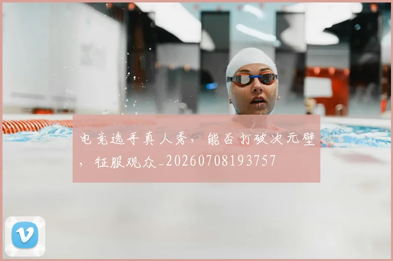 电竞选手真人秀，能否打破次元壁，征服观众_20260708193757