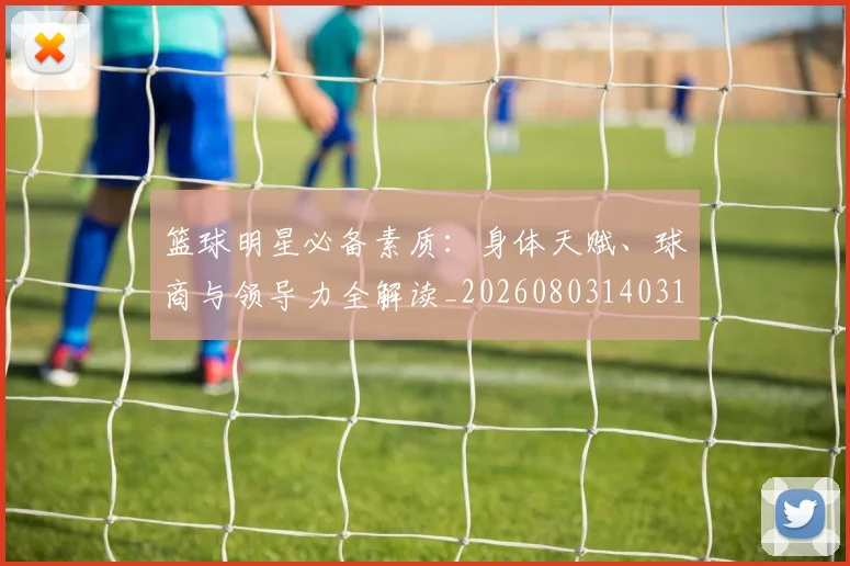 篮球明星必备素质：身体天赋、球商与领导力全解读_20260803140310
