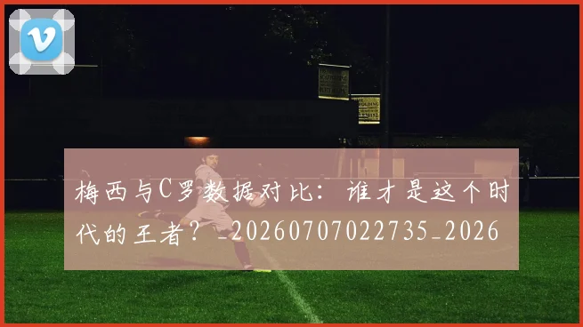 梅西与C罗数据对比:谁才是这个时代的王者?_20260707022735_20260731180129