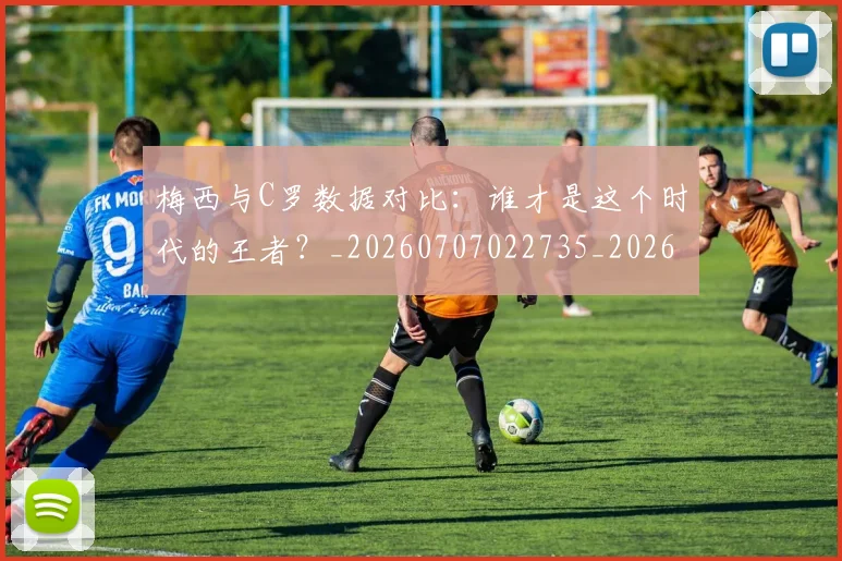 梅西与C罗数据对比：谁才是这个时代的王者？_20260707022735_20260731180129