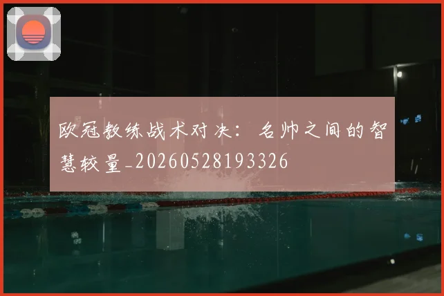 欧冠教练战术对决：名帅之间的智慧较量_20260528193326
