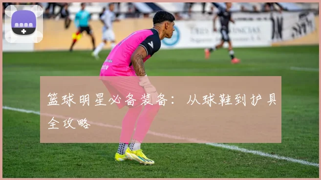 篮球明星必备装备：从球鞋到护具全攻略