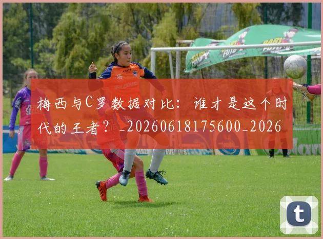 梅西与C罗数据对比:谁才是这个时代的王者?_20260618175600_20260731180127